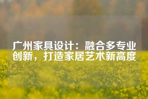 广州家具设计：融合多专业创新，打造家居艺术新高度