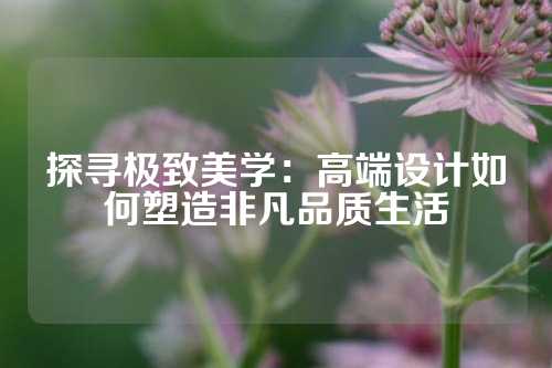 探寻极致美学:高端设计如何塑造非凡品质生活