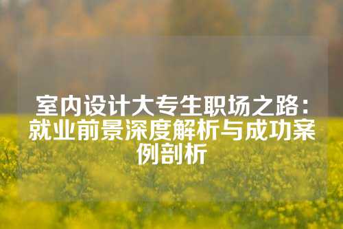 室内设计大专生职场之路：就业前景深度解析与成功案例剖析
