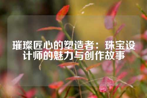 璀璨匠心的塑造者：珠宝设计师的魅力与创作故事