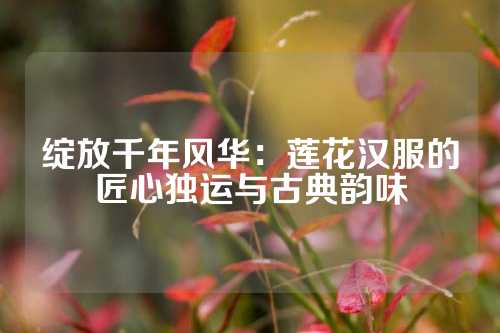 绽放千年风华：莲花汉服的匠心独运与古典韵味