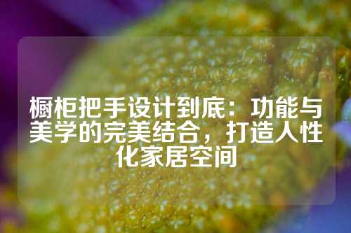 橱柜把手设计到底：功能与美学的完美结合，打造人性化家居空间
