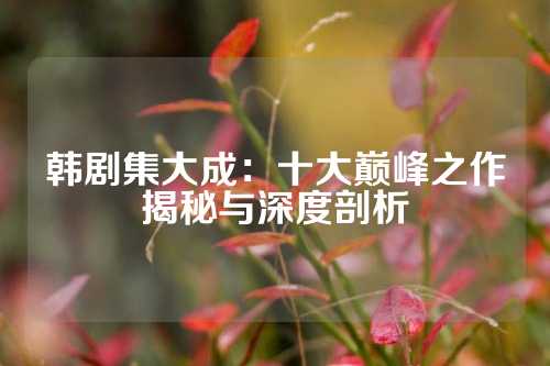 韩剧集大成：十大巅峰之作揭秘与深度剖析