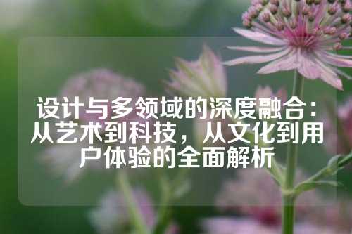 设计与多领域的深度融合：从艺术到科技，从文化到用户体验的全面解析
