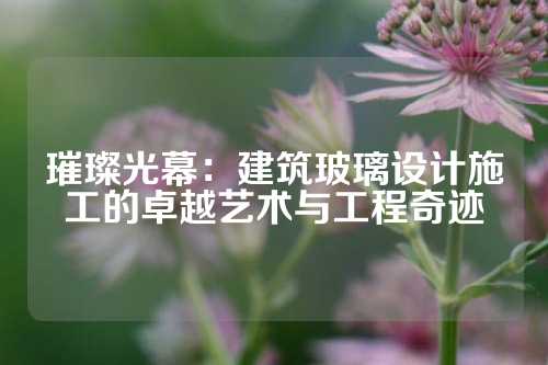 璀璨光幕：建筑玻璃设计施工的卓越艺术与工程奇迹