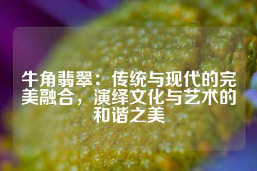牛角翡翠：传统与现代的完美融合，演绎文化与艺术的和谐之美