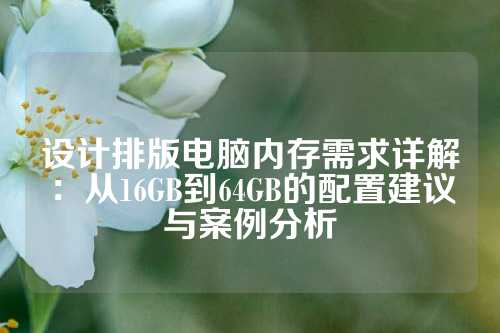 设计排版电脑内存需求详解：从16GB到64GB的配置建议与案例分析