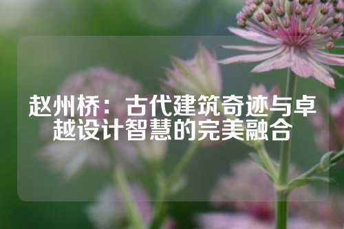 赵州桥：古代建筑奇迹与卓越设计智慧的完美融合