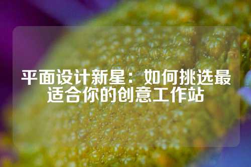 平面设计新星：如何挑选最适合你的创意工作站