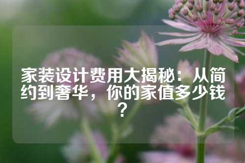 家装设计费用大揭秘：从简约到奢华，你的家值多少钱？
