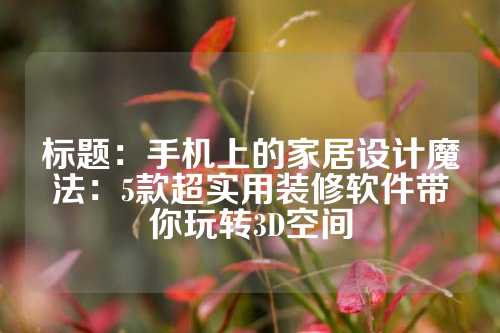 标题：手机上的家居设计魔法：5款超实用装修软件带你玩转3D空间