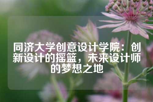 同济大学创意设计学院：创新设计的摇篮，未来设计师的梦想之地