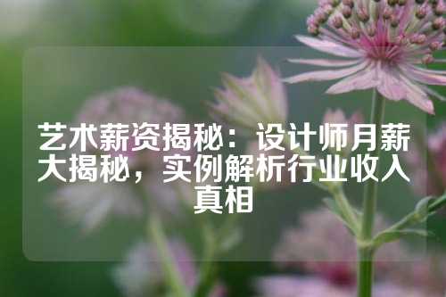 艺术薪资揭秘：设计师月薪大揭秘，实例解析行业收入真相