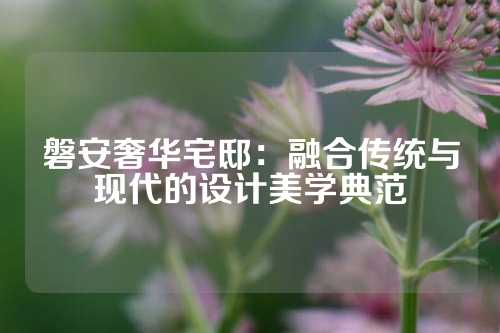 磐安奢华宅邸：融合传统与现代的设计美学典范