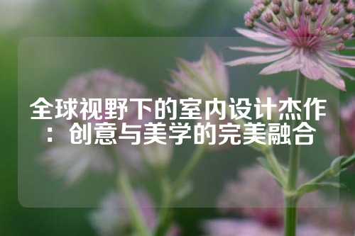 全球视野下的室内设计杰作：创意与美学的完美融合