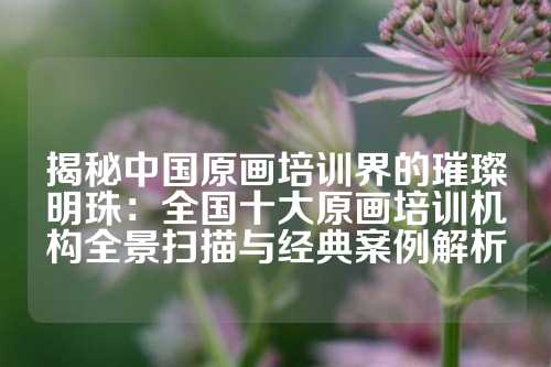 揭秘中国原画培训界的璀璨明珠：全国十大原画培训机构全景扫描与经典案例解析