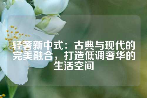 轻奢新中式：古典与现代的完美融合，打造低调奢华的生活空间