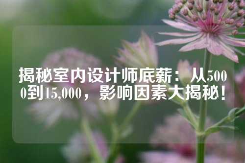 揭秘室内设计师底薪：从5000到15,000，影响因素大揭秘！