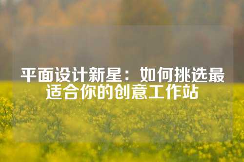 平面设计新星：如何挑选最适合你的创意工作站