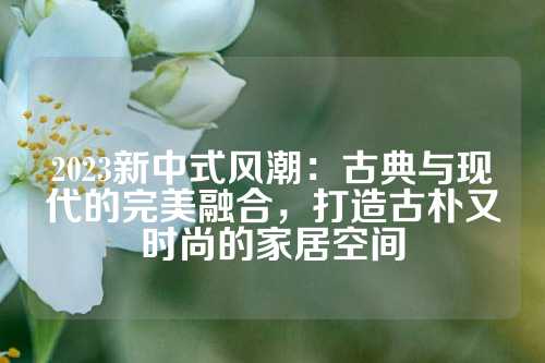 2023新中式风潮：古典与现代的完美融合，打造古朴又时尚的家居空间