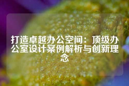 打造卓越办公空间：顶级办公室设计案例解析与创新理念