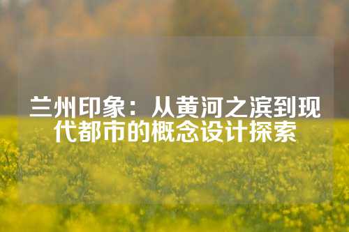 兰州印象：从黄河之滨到现代都市的概念设计探索