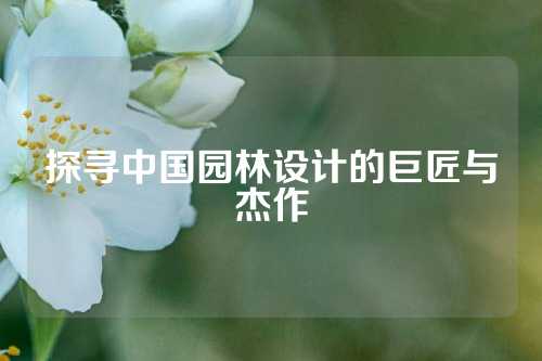 探寻中国园林设计的巨匠与杰作