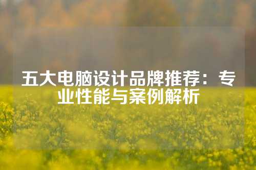 五大电脑设计品牌推荐：专业性能与案例解析