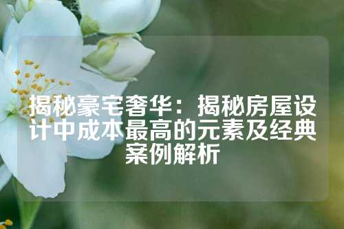 揭秘豪宅奢华：揭秘房屋设计中成本最高的元素及经典案例解析