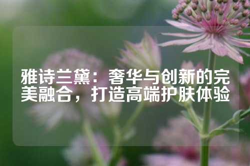 雅诗兰黛：奢华与创新的完美融合，打造高端护肤体验