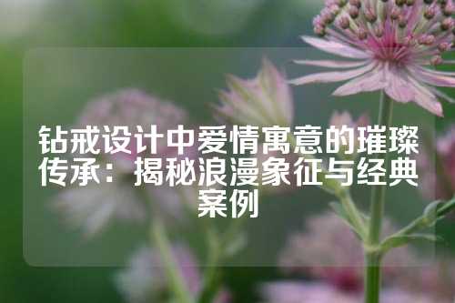 钻戒设计中爱情寓意的璀璨传承：揭秘浪漫象征与经典案例