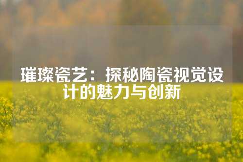 璀璨瓷艺：探秘陶瓷视觉设计的魅力与创新