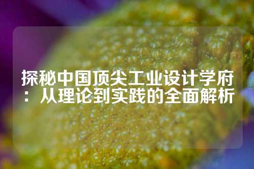 探秘中国顶尖工业设计学府：从理论到实践的全面解析