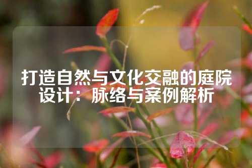 打造自然与文化交融的庭院设计：脉络与案例解析