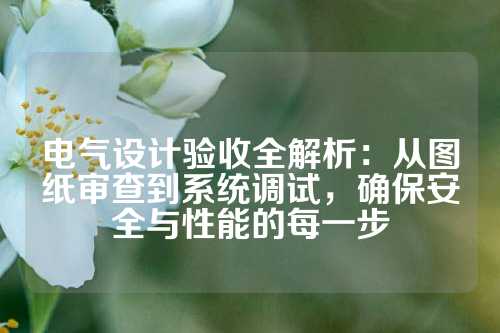 电气设计验收全解析：从图纸审查到系统调试，确保安全与性能的每一步