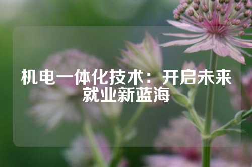 机电一体化技术：开启未来就业新蓝海