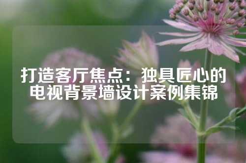 打造客厅焦点：独具匠心的电视背景墙设计案例集锦