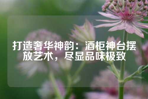 打造奢华神韵：酒柜神台摆放艺术，尽显品味极致