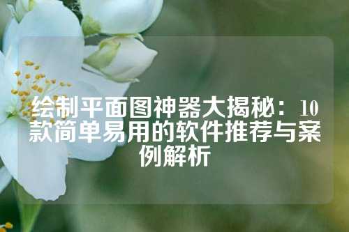 绘制平面图神器大揭秘：10款简单易用的软件推荐与案例解析