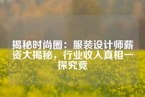 揭秘时尚圈：服装设计师薪资大揭秘，行业收入真相一探究竟