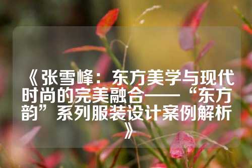 《张雪峰：东方美学与现代时尚的完美融合——“东方韵”系列服装设计案例解析》