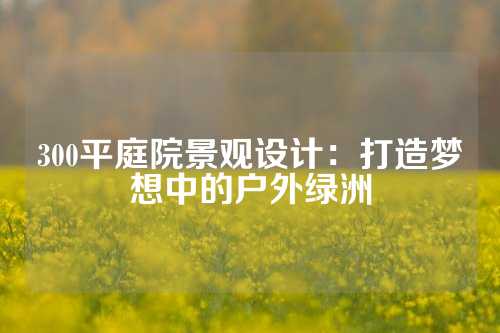 300平庭院景观设计：打造梦想中的户外绿洲