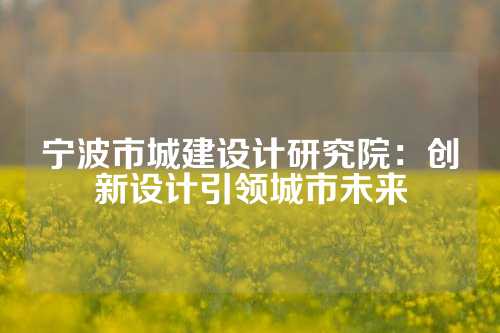宁波市城建设计研究院：创新设计引领城市未来