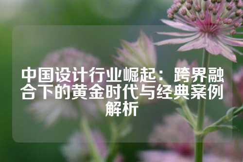 中国设计行业崛起：跨界融合下的黄金时代与经典案例解析