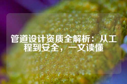 管道设计资质全解析：从工程到安全，一文读懂