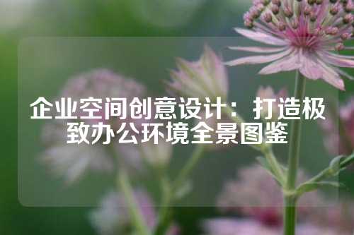 企业空间创意设计：打造极致办公环境全景图鉴