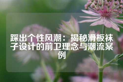 踩出个性风潮：揭秘滑板袜子设计的前卫理念与潮流案例