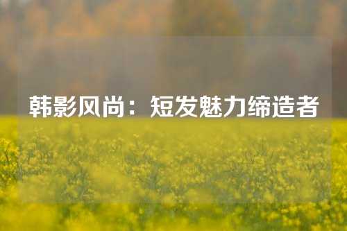 韩影风尚：短发魅力缔造者