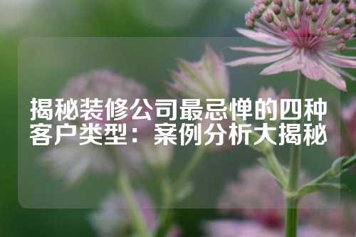 揭秘装修公司最忌惮的四种客户类型：案例分析大揭秘
