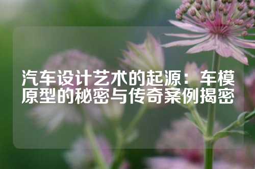 汽车设计艺术的起源：车模原型的秘密与传奇案例揭密